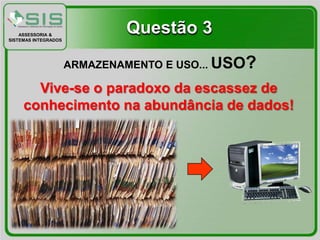 ASSESSORIA &
SISTEMAS INTEGRADOS
                              Questão 3
                      ARMAZENAMENTO E USO... USO   ?
       Vive-se o paradoxo da escassez de
     conhecimento na abundância de dados!
 