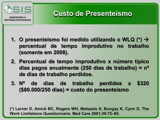 ASSESSORIA &
                        Custo de Presenteísmo
SISTEMAS INTEGRADOS




    1. O presenteísmo foi medido utilizando o WLQ (*) 
       percentual de tempo improdutivo no trabalho
       (somente em 2008).
    2. Percentual de tempo improdutivo x número típico
       dias pagos anualmente (250 dias de trabalho) = nº
       de dias de trabalho perdidos.
    3. Nº de dias de trabalho perdidos x                         $320
       ($80.000/250 dias) = custo do presenteísmo


   (*) Lerner D, Amick BC, Rogers WH, Malspeis S, Bungay K, Cynn D. The
   Work Limitations Questionnaire. Med Care 2001;39:72–85.
 