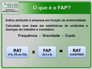 ASSESSORIA &
SISTEMAS INTEGRADOS
                             O que é o FAP?

   Índice atribuído à empresa em função da sinistralidade.
   Calculado com base em estatísticas de acidentes e
   doenças do trabalho e considera:

                      Frequência - Gravidade - Custo



             RAT
      (1%, 2% ou 3%)
                             X     FAP
                                  (0,5 a 2)
                                              =    RAT
                                                  AJUSTADO
 