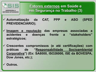 Fatores externos em Saúde e
    ASSESSORIA &
SISTEMAS INTEGRADOS
                      em Segurança no Trabalho (3)

 Automatização da          CAT,   PPP   e   ASO     (SPED
  PREVIDENCIÁRIO);

 Imagem e reputação das empresas associadas a
  acidentes e doenças frente a “stakeholders”
  estratégicos;

 Crescentes compromissos (e até certificações) com
  práticas   de     “Responsabilidade    Socioambiental
  Corporativa”) (Ex: SA8000, ISO26000, ISE da BOVESPA,
  Dow Jones, etc.);

 Outros.
 