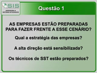 ASSESSORIA &
SISTEMAS INTEGRADOS
                        Questão 1

    AS EMPRESAS ESTÃO PREPARADAS
   PARA FAZER FRENTE A ESSE CENÁRIO?
              Qual a estratégia das empresas?

             A alta direção está sensibilizada?

       Os técnicos de SST estão preparados?
 