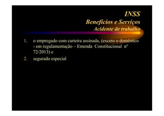 INSS 
Benefícios e Serviços 
Acidente de trabalho 
1. o empregado com carteira assinada, (exceto o doméstico 
- em regulamentação – Emenda Constitucional nº 
72/2013) e 
2. segurado especial 
 