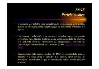 INSS 
Perícia médica 
• O acidente do trabalho será caracterizado tecnicamente pela perícia 
médica do INSS, mediante a identificação do nexo entre o trabalho e o 
agravo. 
• Considera-se estabelecido o nexo entre o trabalho e o agravo quando 
se verificar nexo técnico epidemiológico entre a atividade da empresa 
e a entidade mórbida motivadora da incapacidade, elencada na 
Classificação Internacional de Doenças (CID). (Lei nº 11.430, de 
2006) 
• Reconhecidos pela perícia médica do INSS a incapacidade para o 
trabalho e o nexo entre o trabalho e o agravo, serão devidas as 
prestações acidentárias a que o beneficiário tenha direito (auxílio 
acidente) 
 
