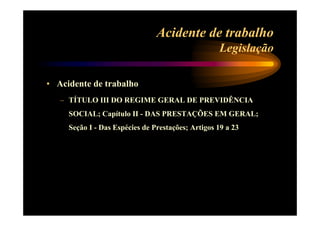 Acidente de trabalho 
Legislação 
• Acidente de trabalho 
– TÍTULO III DO REGIME GERAL DE PREVIDÊNCIA 
SOCIAL; Capítulo II - DAS PRESTAÇÕES EM GERAL; 
Seção I - Das Espécies de Prestações; Artigos 19 a 23 
 