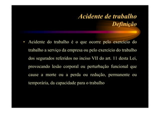 Acidente de trabalho 
Definição 
• Acidente do trabalho é o que ocorre pelo exercício do 
trabalho a serviço da empresa ou pelo exercício do trabalho 
dos segurados referidos no inciso VII do art. 11 desta Lei, 
provocando lesão corporal ou perturbação funcional que 
cause a morte ou a perda ou redução, permanente ou 
temporária, da capacidade para o trabalho 
 