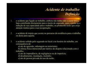 Acidente de trabalho 
Definição 
1. o acidente que ligado ao trabalho, embora não tenha sido a causa única, 
haja contribuído diretamente para a morte do segurado, para a perda ou a 
redução de sua capacidade para o trabalho, ou produzido lesão que exija 
atenção médica para a sua recuperação; 
2. o acidente de trajeto que ocorre no percurso da residência para o trabalho 
ou deste para aquela; 
3. o acidente sofrido pelo segurado no local e no horário do trabalho, em 
consequência de: 
a) ato de agressão, sabotagem ou terrorismo; 
b) ofensa física intencional por motivo de disputa relacionada com o 
trabalho; 
c) ato de imprudência, de negligência ou de imperícia; 
d) desabamento, inundação, incêndio; 
e) ato de pessoa privada do uso da razão; 
 