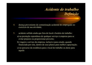 Acidente de trabalho 
Definição 
4. doença proveniente de contaminação acidental do empregado no 
exercício de sua atividade; 
5. acidente sofrido ainda que fora do local e horário de trabalho: 
a) na prestação espontânea de qualquer serviço à empresa para se 
evitar prejuízo ou proporcionar proveito; 
b) viagem a serviço da empresa, inclusive para estudo, quando 
financiada por esta, dentro de seus planos para melhor capacitação; 
c) no percurso da residência para o local de trabalho ou deste para 
aquela 
 