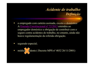 Acidente de trabalho 
Definição 
 o empregado com carteira assinada, exceto o doméstico 
A Emenda Constitucional nº 72/2013 estendeu ao 
empregador doméstico a obrigação de contribuir com o 
seguro contra acidentes de trabalho, no entanto, ainda não 
houve regulamentação da referida obrigação. 
 segurado especial; 
 médico residente ( Decreto MPS nº 4032 26/11/2001) 
 