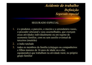 Acidente de trabalho 
Definição 
Segurado especial 
SEGURADO ESPECIAL 
1. é o produtor, o parceiro, o meeiro e o arrendatário rurais, 
o pescador artesanal e seus assemelhados, que exerçam 
essas atividades individualmente ou em regime de 
economia familiar, com ou sem auxilio eventual de 
terceiros (mutirão) 
2. o índio tutelado 
3. todos os membros da família (cônjuges ou companheiros 
e filhos maiores de 16 anos de idade ou a eles 
equiparados) que trabalham na atividade rural, no próprio 
grupo familiar 
 