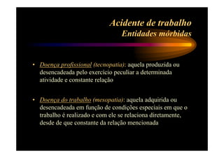 Acidente de trabalho 
Entidades mórbidas 
• Doença profissional (tecnopatia): aquela produzida ou 
desencadeada pelo exercício peculiar a determinada 
atividade e constante relação 
• Doença do trabalho (mesopatia): aquela adquirida ou 
desencadeada em função de condições especiais em que o 
trabalho é realizado e com ele se relaciona diretamente, 
desde de que constante da relação mencionada 
 