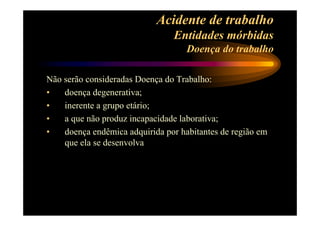 Acidente de trabalho 
Entidades mórbidas 
Doença do trabalho 
Não serão consideradas Doença do Trabalho: 
• doença degenerativa; 
• inerente a grupo etário; 
• a que não produz incapacidade laborativa; 
• doença endêmica adquirida por habitantes de região em 
que ela se desenvolva 
 