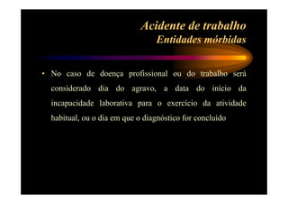 Acidente de trabalho 
Entidades mórbidas 
• No caso de doença profissional ou do trabalho será 
considerado dia do agravo, a data do início da 
incapacidade laborativa para o exercício da atividade 
habitual, ou o dia em que o diagnóstico for concluído 
 