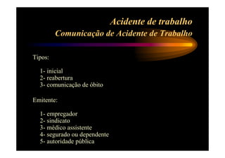 Acidente de trabalho 
Comunicação de Acidente de Trabalho 
Tipos: 
1- inicial 
2- reabertura 
3- comunicação de óbito 
Emitente: 
1- empregador 
2- sindicato 
3- médico assistente 
4- segurado ou dependente 
5- autoridade pública 
 
