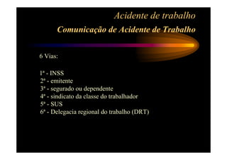 Acidente de trabalho 
Comunicação de Acidente de Trabalho 
6 Vias: 
1ª - INSS 
2ª - emitente 
3ª - segurado ou dependente 
4ª - sindicato da classe do trabalhador 
5ª - SUS 
6ª - Delegacia regional do trabalho (DRT) 
 