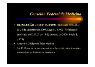 Conselho Federal de Medicina 
• RESOLUÇÃO CFM nº 1931/2009 (publicada no D.O.U. 
de 24 de setembro de 2009, Seção I, p. 90) (Retificação 
publicada no D.O.U. de 13 de outubro de 2009, Seção I, 
p.173) 
• Aprova o Código de Ética Médica 
• Art. 13. Deixar de esclarecer o paciente sobre as determinantes sociais, 
ambientais ou profissionais de sua doença 
 