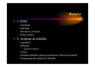 Roteiro 
• 1- INSS 
– Legislação 
– Segurados 
– Benefícios e Serviços 
– Perícia médica 
• 2- Acidente de trabalho 
– Legislação 
– Definição 
• Segurado especial 
– Causas 
– Entidades mórbidas: Doença profissional e Doença do trabalho 
– Comunicação de Acidente de Trabalho 
 