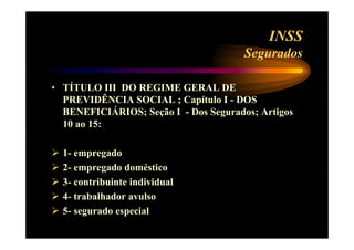 INSS 
Segurados 
• TÍTULO III DO REGIME GERAL DE 
PREVIDÊNCIA SOCIAL ; Capítulo I - DOS 
BENEFICIÁRIOS; Seção I - Dos Segurados; Artigos 
10 ao 15: 
 1- empregado 
 2- empregado doméstico 
 3- contribuinte individual 
 4- trabalhador avulso 
 5- segurado especial 
 