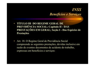 INSS 
Benefícios e Serviços 
• TÍTULO III DO REGIME GERAL DE 
PREVIDÊNCIA SOCIAL; Capítulo II - DAS 
PRESTAÇÕES EM GERAL; Seção I - Das Espécies de 
Prestações 
• Art. 18. O Regime Geral de Previdência Social 
compreende as seguintes prestações, devidas inclusive em 
razão de eventos decorrentes de acidente do trabalho, 
expressas em benefícios e serviços: 
 
