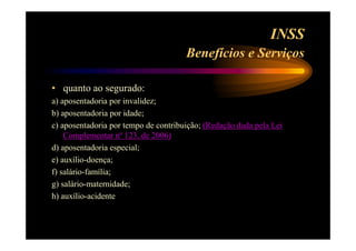 INSS 
Benefícios e Serviços 
• quanto ao segurado: 
a) aposentadoria por invalidez; 
b) aposentadoria por idade; 
c) aposentadoria por tempo de contribuição; (Redação dada pela Lei 
Complementar nº 123, de 2006) 
d) aposentadoria especial; 
e) auxílio-doença; 
f) salário-família; 
g) salário-maternidade; 
h) auxílio-acidente 
 