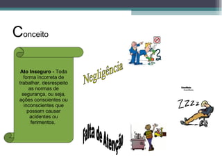 Ato Inseguro - Toda
forma incorreta de
trabalhar, desrespeito
as normas de
segurança, ou seja,
ações conscientes ou
inconscientes que
possam causar
acidentes ou
ferimentos.
Conceito
 