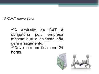 A emissão da CAT é
obrigatória pela empresa
mesmo que o acidente não
gere afastamento.
Deve ser emitida em 24
horas
A C.A.T serve para
 