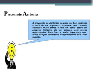 Prevenindo Acidentes
A prevenção de Acidentes só pode ser bem realizada
a partir de um programa consistente, que contenha
objetivos muito claros e leve em conta desde um
pequeno incidente até um acidente com graves
repercussões. Para isso, é muito importante que
todos estejam ativamente comprometidos com essa
questão.
 