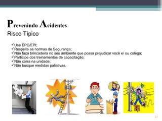 22
Risco Típico
Prevenindo Acidentes
Use EPC/EPI;
Respeite as normas de Segurança;
Não faça brincadeira no seu ambiente que possa prejudicar você e/ ou colega;
Participe dos treinamentos de capacitação;
Não corra na unidade;
Não busque medidas paliativas.
 