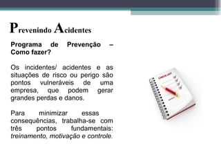 Programa de Prevenção –
Como fazer?
Os incidentes/ acidentes e as
situações de risco ou perigo são
pontos vulneráveis de uma
empresa, que podem gerar
grandes perdas e danos.
Para minimizar essas
consequências, trabalha-se com
três pontos fundamentais:
treinamento, motivação e controle.
Prevenindo Acidentes
 
