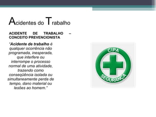 ACIDENTE DE TRABALHO –
CONCEITO PREVENCIONISTA
“Acidente de trabalho é
qualquer ocorrência não
programada, inesperada,
que interfere ou
interrompe o processo
normal de uma atividade,
trazendo como
conseqüência isolada ou
simultaneamente perda de
tempo, dano material ou
lesões ao homem.”
Acidentes do Trabalho
 