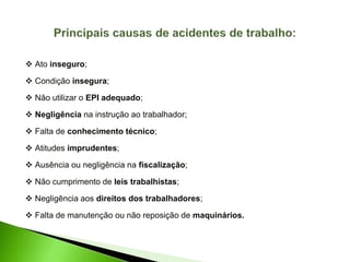  Ato inseguro;
 Condição insegura;
 Não utilizar o EPI adequado;
 Negligência na instrução ao trabalhador;
 Falta de conhecimento técnico;
 Atitudes imprudentes;
 Ausência ou negligência na fiscalização;
 Não cumprimento de leis trabalhistas;
 Negligência aos direitos dos trabalhadores;
 Falta de manutenção ou não reposição de maquinários.
 