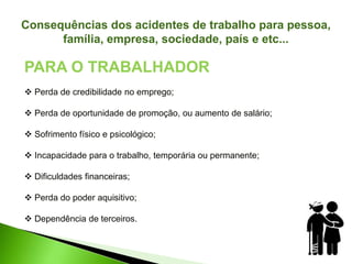 Consequências dos acidentes de trabalho para pessoa,
família, empresa, sociedade, país e etc...
PARA O TRABALHADOR
 Perda de credibilidade no emprego;
 Perda de oportunidade de promoção, ou aumento de salário;
 Sofrimento físico e psicológico;
 Incapacidade para o trabalho, temporária ou permanente;
 Dificuldades financeiras;
 Perda do poder aquisitivo;
 Dependência de terceiros.
 
