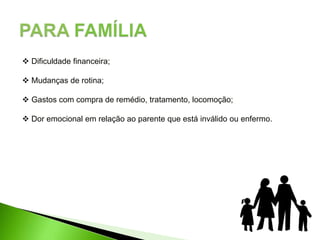  Dificuldade financeira;
 Mudanças de rotina;
 Gastos com compra de remédio, tratamento, locomoção;
 Dor emocional em relação ao parente que está inválido ou enfermo.
 