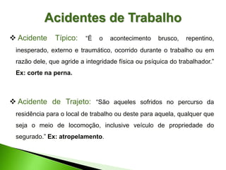  Acidente Típico: “É o acontecimento brusco, repentino,
inesperado, externo e traumático, ocorrido durante o trabalho ou em
razão dele, que agride a integridade física ou psíquica do trabalhador.”
Ex: corte na perna.
 Acidente de Trajeto: “São aqueles sofridos no percurso da
residência para o local de trabalho ou deste para aquela, qualquer que
seja o meio de locomoção, inclusive veículo de propriedade do
segurado.” Ex: atropelamento.
Acidentes de Trabalho
 