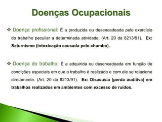  Doença profissional: É a produzida ou desencadeada pelo exercício
do trabalho peculiar a determinada atividade. (Art. 20 da 8213/91). Ex:
Saturnismo (intoxicação causada pelo chumbo).
 Doença do trabalho: É a adquirida ou desencadeada em função de
condições especiais em que o trabalho é realizado e com ele se relacione
diretamente. (Art. 20 da 8213/91). Ex: Disacusia (perda auditiva) em
trabalhos realizados em ambientes com excesso de ruídos.
Doenças Ocupacionais
 