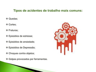 Tipos de acidentes de trabalho mais comuns:
 Quedas;
 Cortes;
 Fraturas;
 Episódios de estresse;
 Episódios de ansiedade;
 Episódios de Depressão;
 Choques contra objetos;
 Golpes provocados por ferramentas.
 