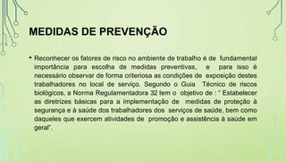 MEDIDAS DE PREVENÇÃO
• Reconhecer os fatores de risco no ambiente de trabalho é de fundamental
importância para escolha de medidas preventivas, e para isso é
necessário observar de forma criteriosa as condições de exposição destes
trabalhadores no local de serviço. Segundo o Guia Técnico de riscos
biológicos, a Norma Regulamentadora 32 tem o objetivo de : “ Estabelecer
as diretrizes básicas para a implementação de medidas de proteção à
segurança e à saúde dos trabalhadores dos serviços de saúde, bem como
daqueles que exercem atividades de promoção e assistência à saúde em
geral”.
 