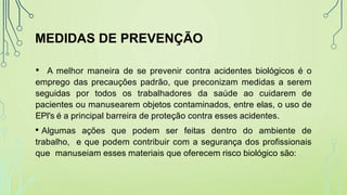 MEDIDAS DE PREVENÇÃO
• A melhor maneira de se prevenir contra acidentes biológicos é o
emprego das precauções padrão, que preconizam medidas a serem
seguidas por todos os trabalhadores da saúde ao cuidarem de
pacientes ou manusearem objetos contaminados, entre elas, o uso de
EPI's é a principal barreira de proteção contra esses acidentes.
• Algumas ações que podem ser feitas dentro do ambiente de
trabalho, e que podem contribuir com a segurança dos profissionais
que manuseiam esses materiais que oferecem risco biológico são:
 