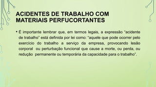 ACIDENTES DE TRABALHO COM
MATERIAIS PERFUCORTANTES
• É importante lembrar que, em termos legais, a expressão “acidente
de trabalho” está definida por lei como: “aquele que pode ocorrer pelo
exercício do trabalho a serviço da empresa, provocando lesão
corporal ou perturbação funcional que cause a morte, ou perda, ou
redução permanente ou temporária da capacidade para o trabalho”.
 