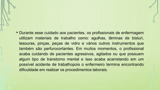 • Durante esse cuidado aos pacientes, os profissionais de enfermagem
utilizam materiais de trabalho como: agulhas, lâminas de bisturi,
tesouras, pinças, peças de vidro e vários outros instrumentos que
também são perfurocortantes. Em muitos momentos, o profissional
acaba cuidando de pacientes agressivos, agitados ou que possuem
algum tipo de transtorno mental e isso acaba acarretando em um
possível acidente de trabalhopois o enfermeiro termina encontrando
dificuldade em realizar os procedimentos laborais.
 