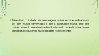• Além disso, o trabalho de enfermagem muitas vezes é realizado em
pé, com muitas caminhadas e sob a supervisão estrita, algo que
muitas vezes é normatizado e termina fazendo parte da rotina destes
profissionais causando muito desgaste físico e mental.
 
