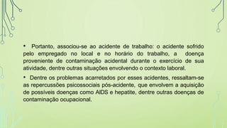 • Portanto, associou-se ao acidente de trabalho: o acidente sofrido
pelo empregado no local e no horário do trabalho, a doença
proveniente de contaminação acidental durante o exercício de sua
atividade, dentre outras situações envolvendo o contexto laboral.
• Dentre os problemas acarretados por esses acidentes, ressaltam-se
as repercussões psicossociais pós-acidente, que envolvem a aquisição
de possíveis doenças como AIDS e hepatite, dentre outras doenças de
contaminação ocupacional.
 