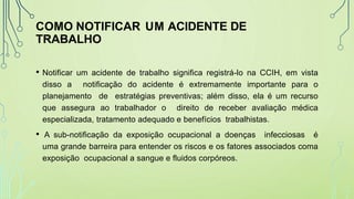 COMO NOTIFICAR UM ACIDENTE DE
TRABALHO
• Notificar um acidente de trabalho significa registrá-lo na CCIH, em vista
disso a notificação do acidente é extremamente importante para o
planejamento de estratégias preventivas; além disso, ela é um recurso
que assegura ao trabalhador o direito de receber avaliação médica
especializada, tratamento adequado e benefícios trabalhistas.
• A sub-notificação da exposição ocupacional a doenças infecciosas é
uma grande barreira para entender os riscos e os fatores associados coma
exposição ocupacional a sangue e fluidos corpóreos.
 