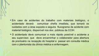 • Em caso de acidentes do trabalho com materiais biológico, o
acidentado deverá comunicar chefia imediata, que tomará os
cuidados com a área exposta e seguira fluxograma de acidente com
material biológico, disponível nos doc. públicos da CCIH.
• O acidentado deve comunicar o mais rápido possível o acidente a
seu supervisor, que deve encaminhar o colaborador para abertura
de prontuário na recepção do hospital e passar em consulta médica
com o plantonista da clínica médica e enfermagem.
 