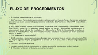 FLUXO DE PROCEDIMENTOS
• B-1)Verificar o estado vacinal do funcionário.
• B-2)Preencher o “Termo de Consentimento Livre e Esclarecido” do Paciente Fonte e Funcionário acidentado
(Anexo I ) que deverá ser assinada pelo profissional acidentado. B-3)Preencher a ficha SINAN (Anexo III)até o
campo 53.
• B-4)Quando os testes rápidos foram realizados no paciente fonte e os resultados transportados para a
ficha SINAN, campo 54, o acidentado deverá assinar no campo ”Informações complementares e
observações”, dando ciência dos resultados. B- 5)Preencher a Ficha de Comunicação e Análise de
Acidente de Trabalho (Anexo IV) e fornecer ao funcionário a relação de documentos que deverá apresentar
no SAS (o Anexo
• IV-A) para posterior abertura de CAT.
• B-6)O acidentado e o acompanhante deverão seguir para um dos serviços de primeiro atendimento (UPA 24
hs/ Hospital regionao/ Hospital geral) portando os anexos: I, II, III, IV e IV-A mais : □ 5mL de sangue do paciente
fonte
• □ou com o próprio paciente fonte;
• □ou sem paciente fonte: é desconhecido ou recusou acompanhar o acidentado, ou é um cadáver.
• C - Quando o funcionário for de outras secretarias municipais
 