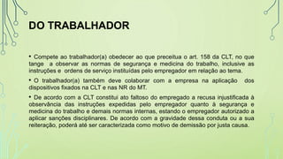 DO TRABALHADOR
• Compete ao trabalhador(a) obedecer ao que preceitua o art. 158 da CLT, no que
tange a observar as normas de segurança e medicina do trabalho, inclusive as
instruções e ordens de serviço instituídas pelo empregador em relação ao tema.
• O trabalhador(a) também deve colaborar com a empresa na aplicação dos
dispositivos fixados na CLT e nas NR do MT.
• De acordo com a CLT constitui ato faltoso do empregado a recusa injustificada à
observância das instruções expedidas pelo empregador quanto à segurança e
medicina do trabalho e demais normas internas, estando o empregador autorizado a
aplicar sanções disciplinares. De acordo com a gravidade dessa conduta ou a sua
reiteração, poderá até ser caracterizada como motivo de demissão por justa causa.
 