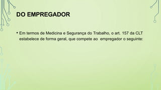 DO EMPREGADOR
• Em termos de Medicina e Segurança do Trabalho, o art. 157 da CLT
estabelece de forma geral, que compete ao empregador o seguinte:
 