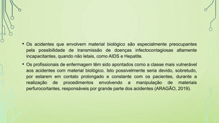 • Os acidentes que envolvem material biológico são especialmente preocupantes
pela possibilidade de transmissão de doenças infectocontagiosas altamente
incapacitantes, quando não letais, como AIDS e Hepatite.
• Os profissionais de enfermagem têm sido apontados como a classe mais vulnerável
aos acidentes com material biológico. Isto possivelmente seria devido, sobretudo,
por estarem em contato prolongado e constante com os pacientes, durante a
realização de procedimentos envolvendo a manipulação de materiais
perfurocortantes, responsáveis por grande parte dos acidentes (ARAGÃO, 2019).
 