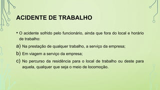 ACIDENTE DE TRABALHO
• O acidente sofrido pelo funcionário, ainda que fora do local e horário
de trabalho:
a) Na prestação de qualquer trabalho, a serviço da empresa;
b) Em viagem a serviço da empresa;
c) No percurso da residência para o local de trabalho ou deste para
aquela, qualquer que seja o meio de locomoção.
 