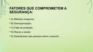 FATORES QUE COMPROMETEM A
SEGURANÇA:
• A) Métodos inseguros;
• B) Desorganização;
• C) Falta de proteção;
• D) Riscos a saúde;
• E) Desinteresse das pessoas sobre o assunto.
 