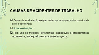 CAUSAS DE ACIDENTES DE TRABALHO
 Causa de acidente é qualquer coisa ou tudo que tenha contribuído
para a ocorrência;
 A improvisação:
 Pelo uso de métodos, ferramentas, dispositivos e procedimentos
incompletos, inadequados e certamente inseguros.
 